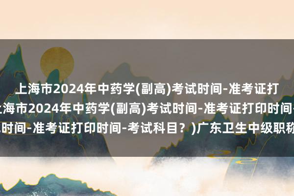 上海市2024年中药学(副高)考试时间-准考证打印时间-考试科目？(上海市2024年中药学(副高)考试时间-准考证打印时间-考试科目？)广东卫生中级职称考试