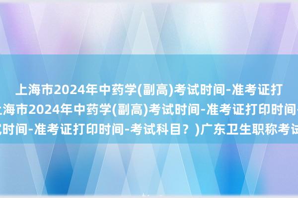上海市2024年中药学(副高)考试时间-准考证打印时间-考试科目？(上海市2024年中药学(副高)考试时间-准考证打印时间-考试科目？)广东卫生职称考试科目