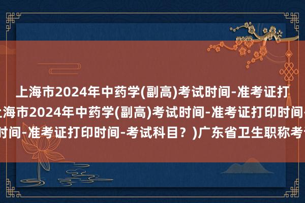 上海市2024年中药学(副高)考试时间-准考证打印时间-考试科目？(上海市2024年中药学(副高)考试时间-准考证打印时间-考试科目？)广东省卫生职称考试成绩