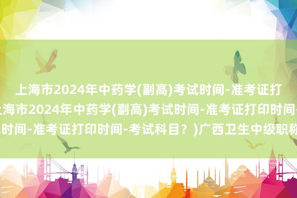 上海市2024年中药学(副高)考试时间-准考证打印时间-考试科目？(上海市2024年中药学(副高)考试时间-准考证打印时间-考试科目？)广西卫生中级职称考试