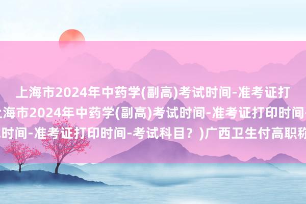 上海市2024年中药学(副高)考试时间-准考证打印时间-考试科目？(上海市2024年中药学(副高)考试时间-准考证打印时间-考试科目？)广西卫生付高职称考试