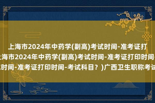 上海市2024年中药学(副高)考试时间-准考证打印时间-考试科目？(上海市2024年中药学(副高)考试时间-准考证打印时间-考试科目？)广西卫生职称考试缴费