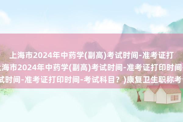 上海市2024年中药学(副高)考试时间-准考证打印时间-考试科目？(上海市2024年中药学(副高)考试时间-准考证打印时间-考试科目？)康复卫生职称考试网