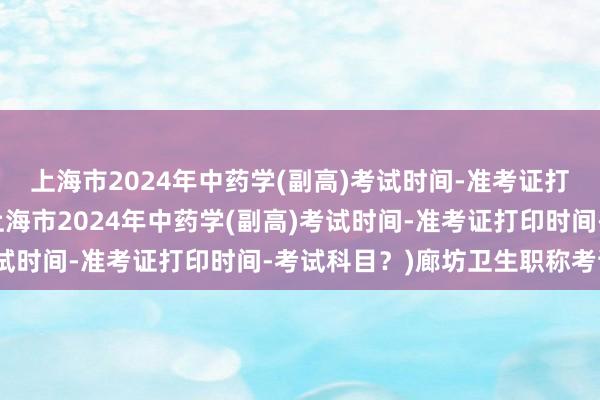 上海市2024年中药学(副高)考试时间-准考证打印时间-考试科目？(上海市2024年中药学(副高)考试时间-准考证打印时间-考试科目？)廊坊卫生职称考试网