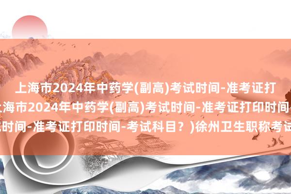 上海市2024年中药学(副高)考试时间-准考证打印时间-考试科目？(上海市2024年中药学(副高)考试时间-准考证打印时间-考试科目？)徐州卫生职称考试用书