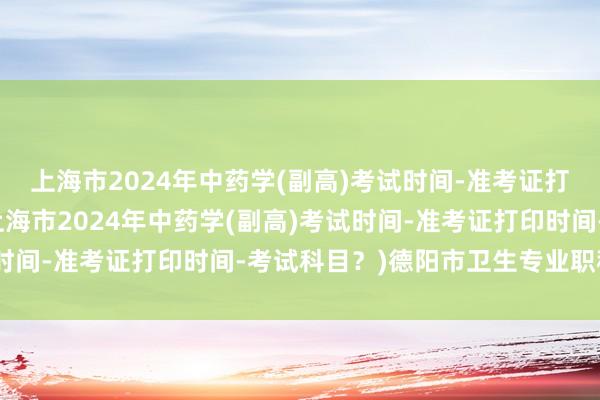 上海市2024年中药学(副高)考试时间-准考证打印时间-考试科目？(上海市2024年中药学(副高)考试时间-准考证打印时间-考试科目？)德阳市卫生专业职称考试