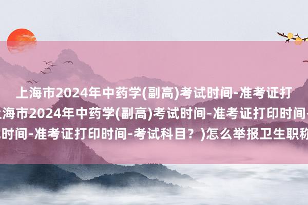 上海市2024年中药学(副高)考试时间-准考证打印时间-考试科目？(上海市2024年中药学(副高)考试时间-准考证打印时间-考试科目？)怎么举报卫生职称考试