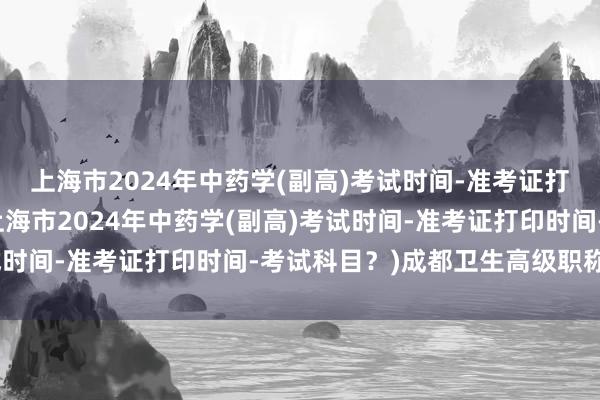 上海市2024年中药学(副高)考试时间-准考证打印时间-考试科目？(上海市2024年中药学(副高)考试时间-准考证打印时间-考试科目？)成都卫生高级职称考试