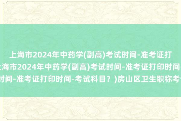 上海市2024年中药学(副高)考试时间-准考证打印时间-考试科目？(上海市2024年中药学(副高)考试时间-准考证打印时间-考试科目？)房山区卫生职称考试地点