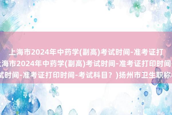 上海市2024年中药学(副高)考试时间-准考证打印时间-考试科目？(上海市2024年中药学(副高)考试时间-准考证打印时间-考试科目？)扬州市卫生职称考试