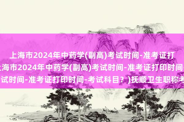 上海市2024年中药学(副高)考试时间-准考证打印时间-考试科目？(上海市2024年中药学(副高)考试时间-准考证打印时间-考试科目？)抚顺卫生职称考试