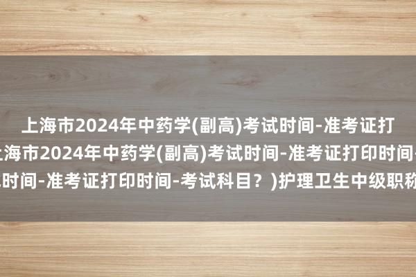 上海市2024年中药学(副高)考试时间-准考证打印时间-考试科目？(上海市2024年中药学(副高)考试时间-准考证打印时间-考试科目？)护理卫生中级职称考试