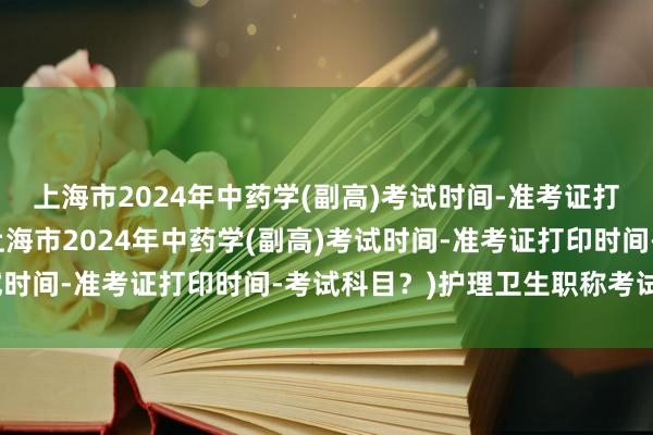 上海市2024年中药学(副高)考试时间-准考证打印时间-考试科目？(上海市2024年中药学(副高)考试时间-准考证打印时间-考试科目？)护理卫生职称考试时间