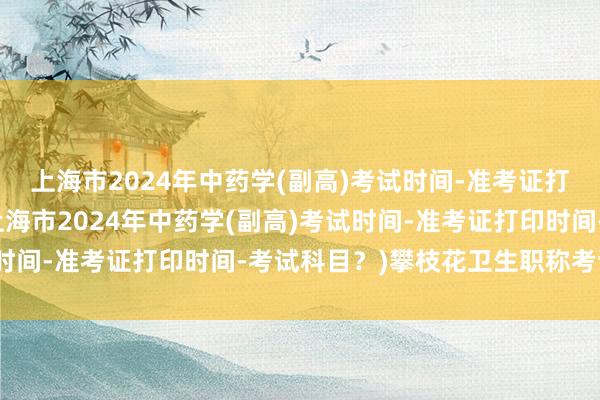 上海市2024年中药学(副高)考试时间-准考证打印时间-考试科目？(上海市2024年中药学(副高)考试时间-准考证打印时间-考试科目？)攀枝花卫生职称考试流程