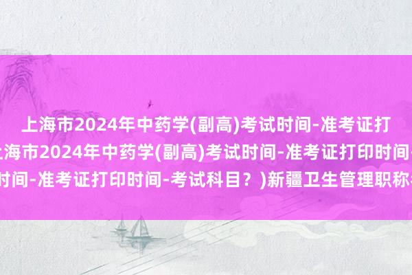 上海市2024年中药学(副高)考试时间-准考证打印时间-考试科目？(上海市2024年中药学(副高)考试时间-准考证打印时间-考试科目？)新疆卫生管理职称考试网