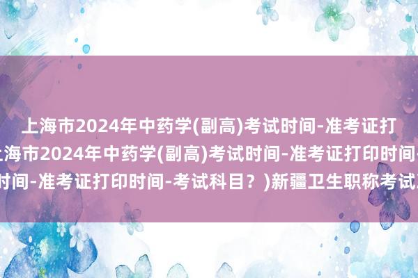 上海市2024年中药学(副高)考试时间-准考证打印时间-考试科目？(上海市2024年中药学(副高)考试时间-准考证打印时间-考试科目？)新疆卫生职称考试准考证