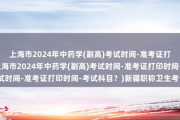 上海市2024年中药学(副高)考试时间-准考证打印时间-考试科目？(上海市2024年中药学(副高)考试时间-准考证打印时间-考试科目？)新疆职称卫生考试网