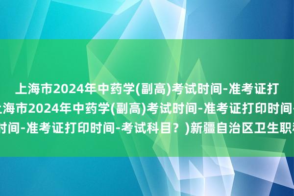 上海市2024年中药学(副高)考试时间-准考证打印时间-考试科目？(上海市2024年中药学(副高)考试时间-准考证打印时间-考试科目？)新疆自治区卫生职称考试