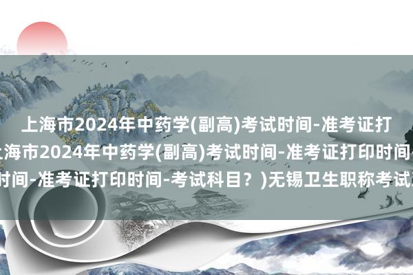 上海市2024年中药学(副高)考试时间-准考证打印时间-考试科目？(上海市2024年中药学(副高)考试时间-准考证打印时间-考试科目？)无锡卫生职称考试准考证