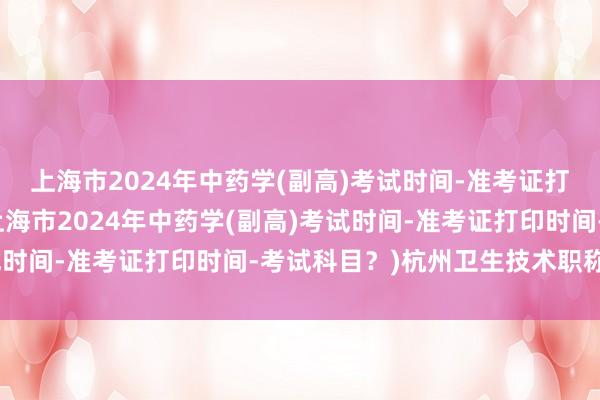 上海市2024年中药学(副高)考试时间-准考证打印时间-考试科目？(上海市2024年中药学(副高)考试时间-准考证打印时间-考试科目？)杭州卫生技术职称考试