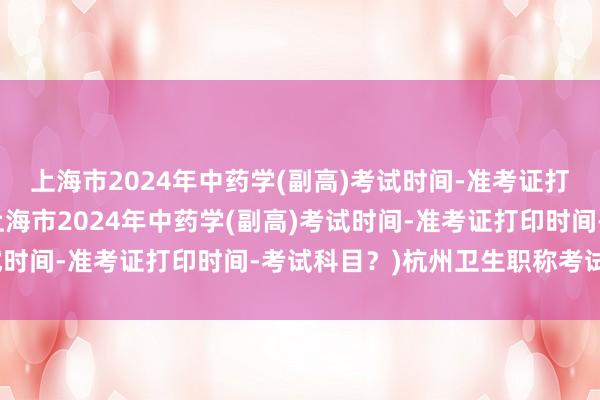 上海市2024年中药学(副高)考试时间-准考证打印时间-考试科目？(上海市2024年中药学(副高)考试时间-准考证打印时间-考试科目？)杭州卫生职称考试报名