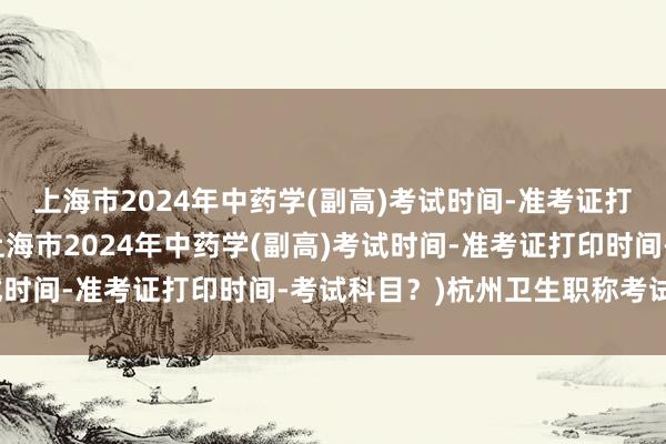 上海市2024年中药学(副高)考试时间-准考证打印时间-考试科目？(上海市2024年中药学(副高)考试时间-准考证打印时间-考试科目？)杭州卫生职称考试用书