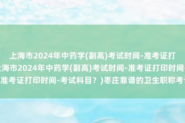 上海市2024年中药学(副高)考试时间-准考证打印时间-考试科目？(上海市2024年中药学(副高)考试时间-准考证打印时间-考试科目？)枣庄靠谱的卫生职称考试报名报价