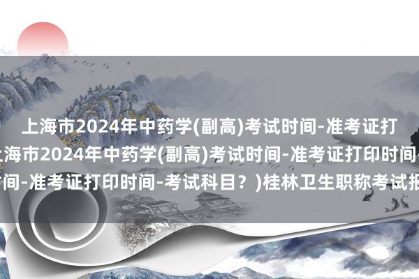 上海市2024年中药学(副高)考试时间-准考证打印时间-考试科目？(上海市2024年中药学(副高)考试时间-准考证打印时间-考试科目？)桂林卫生职称考试报名条件