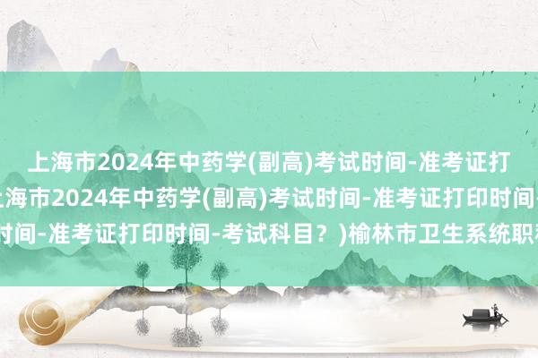上海市2024年中药学(副高)考试时间-准考证打印时间-考试科目？(上海市2024年中药学(副高)考试时间-准考证打印时间-考试科目？)榆林市卫生系统职称考试
