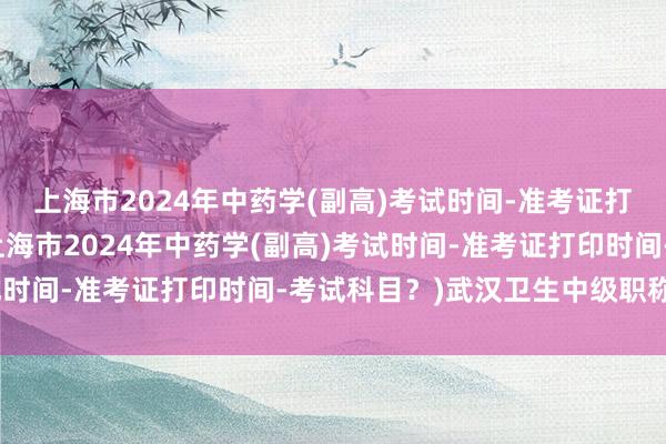 上海市2024年中药学(副高)考试时间-准考证打印时间-考试科目？(上海市2024年中药学(副高)考试时间-准考证打印时间-考试科目？)武汉卫生中级职称考试