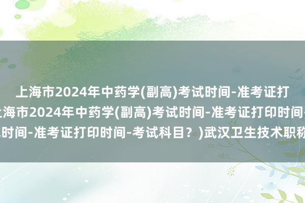 上海市2024年中药学(副高)考试时间-准考证打印时间-考试科目？(上海市2024年中药学(副高)考试时间-准考证打印时间-考试科目？)武汉卫生技术职称考试