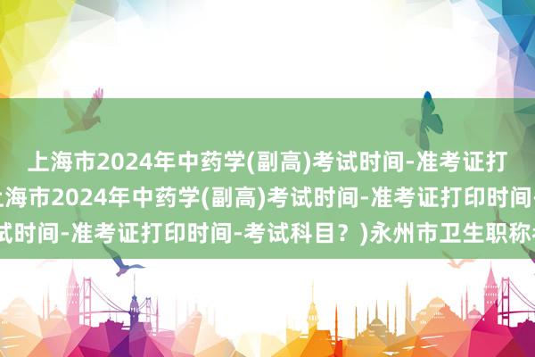 上海市2024年中药学(副高)考试时间-准考证打印时间-考试科目？(上海市2024年中药学(副高)考试时间-准考证打印时间-考试科目？)永州市卫生职称考试
