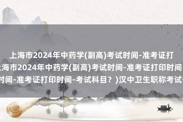 上海市2024年中药学(副高)考试时间-准考证打印时间-考试科目？(上海市2024年中药学(副高)考试时间-准考证打印时间-考试科目？)汉中卫生职称考试代报名