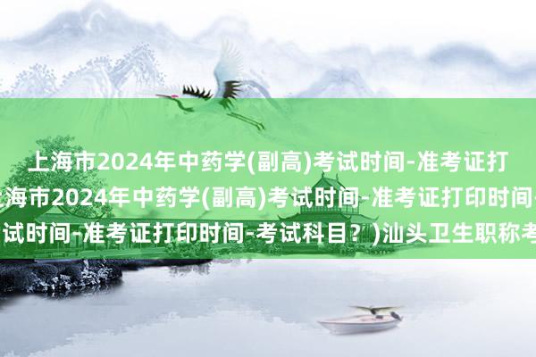 上海市2024年中药学(副高)考试时间-准考证打印时间-考试科目？(上海市2024年中药学(副高)考试时间-准考证打印时间-考试科目？)汕头卫生职称考试