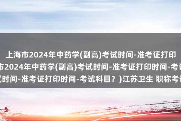 上海市2024年中药学(副高)考试时间-准考证打印时间-考试科目？(上海市2024年中药学(副高)考试时间-准考证打印时间-考试科目？)江苏卫生 职称考试