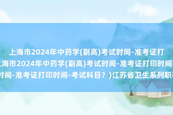上海市2024年中药学(副高)考试时间-准考证打印时间-考试科目？(上海市2024年中药学(副高)考试时间-准考证打印时间-考试科目？)江苏省卫生系列职称考试