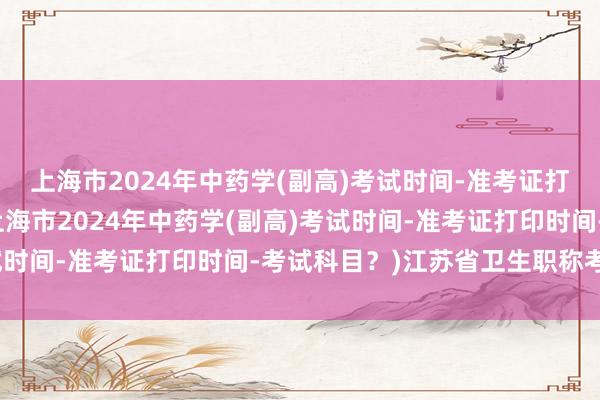 上海市2024年中药学(副高)考试时间-准考证打印时间-考试科目？(上海市2024年中药学(副高)考试时间-准考证打印时间-考试科目？)江苏省卫生职称考试题