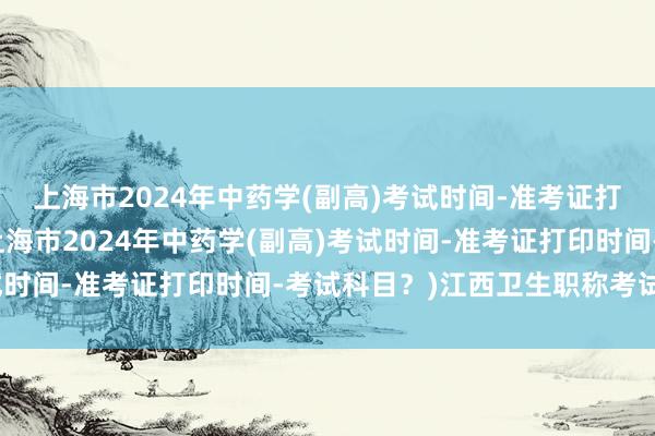 上海市2024年中药学(副高)考试时间-准考证打印时间-考试科目？(上海市2024年中药学(副高)考试时间-准考证打印时间-考试科目？)江西卫生职称考试信息