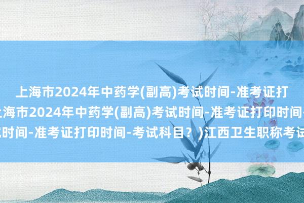 上海市2024年中药学(副高)考试时间-准考证打印时间-考试科目？(上海市2024年中药学(副高)考试时间-准考证打印时间-考试科目？)江西卫生职称考试规培