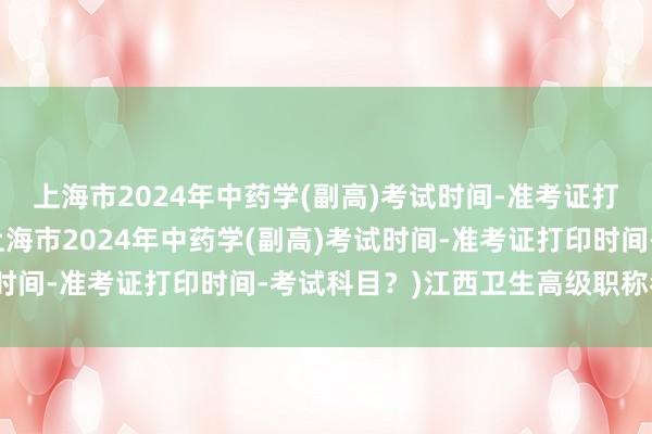 上海市2024年中药学(副高)考试时间-准考证打印时间-考试科目？(上海市2024年中药学(副高)考试时间-准考证打印时间-考试科目？)江西卫生高级职称考试网