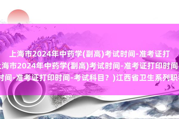 上海市2024年中药学(副高)考试时间-准考证打印时间-考试科目？(上海市2024年中药学(副高)考试时间-准考证打印时间-考试科目？)江西省卫生系列职称考试