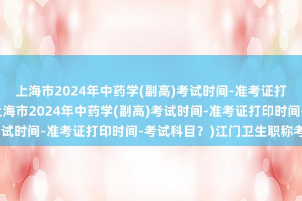 上海市2024年中药学(副高)考试时间-准考证打印时间-考试科目？(上海市2024年中药学(副高)考试时间-准考证打印时间-考试科目？)江门卫生职称考试