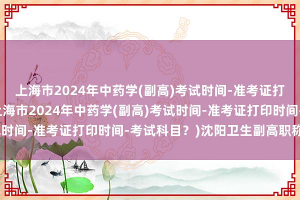 上海市2024年中药学(副高)考试时间-准考证打印时间-考试科目？(上海市2024年中药学(副高)考试时间-准考证打印时间-考试科目？)沈阳卫生副高职称考试