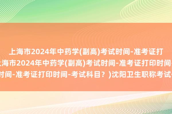 上海市2024年中药学(副高)考试时间-准考证打印时间-考试科目？(上海市2024年中药学(副高)考试时间-准考证打印时间-考试科目？)沈阳卫生职称考试代报名