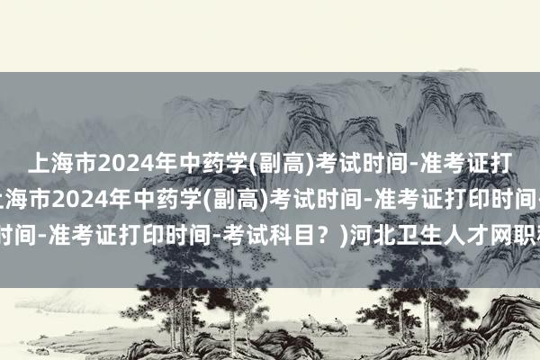 上海市2024年中药学(副高)考试时间-准考证打印时间-考试科目？(上海市2024年中药学(副高)考试时间-准考证打印时间-考试科目？)河北卫生人才网职称考试