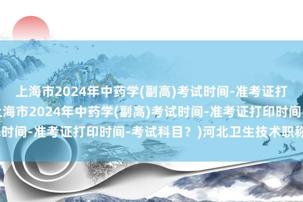 上海市2024年中药学(副高)考试时间-准考证打印时间-考试科目？(上海市2024年中药学(副高)考试时间-准考证打印时间-考试科目？)河北卫生技术职称考试