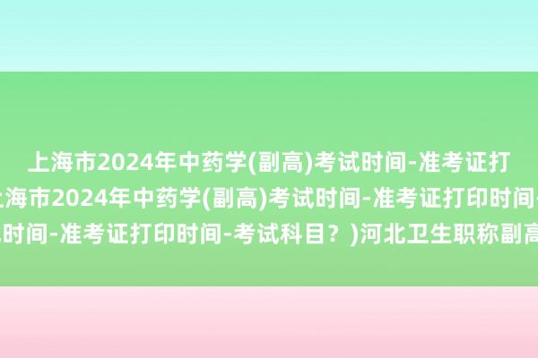上海市2024年中药学(副高)考试时间-准考证打印时间-考试科目？(上海市2024年中药学(副高)考试时间-准考证打印时间-考试科目？)河北卫生职称副高考试