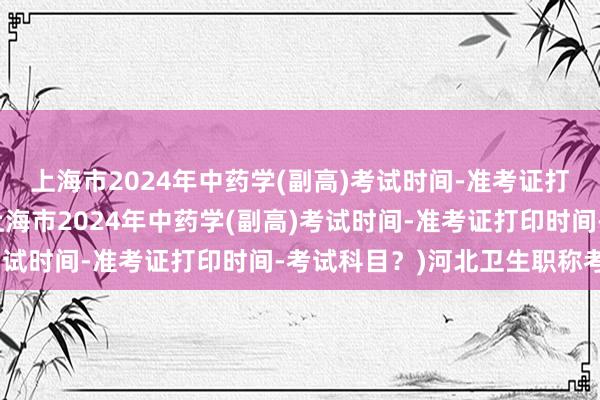 上海市2024年中药学(副高)考试时间-准考证打印时间-考试科目？(上海市2024年中药学(副高)考试时间-准考证打印时间-考试科目？)河北卫生职称考试