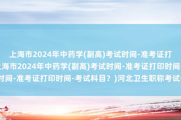 上海市2024年中药学(副高)考试时间-准考证打印时间-考试科目？(上海市2024年中药学(副高)考试时间-准考证打印时间-考试科目？)河北卫生职称考试信息网