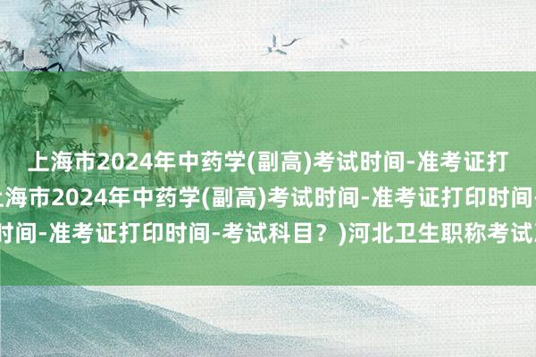 上海市2024年中药学(副高)考试时间-准考证打印时间-考试科目？(上海市2024年中药学(副高)考试时间-准考证打印时间-考试科目？)河北卫生职称考试准考证